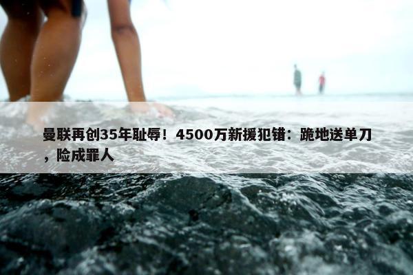 曼联再创35年耻辱！4500万新援犯错：跪地送单刀，险成罪人