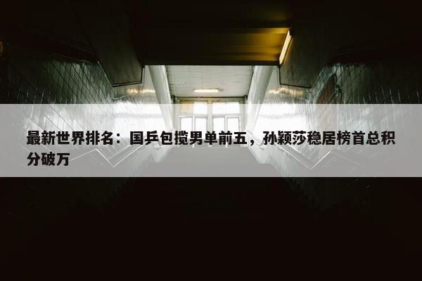 最新世界排名：国乒包揽男单前五，孙颖莎稳居榜首总积分破万