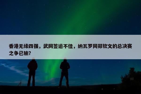 香港无缘四强，武网签运不佳，纳瓦罗同郑钦文的总决赛之争已输？