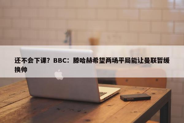 还不会下课？BBC：滕哈赫希望两场平局能让曼联暂缓换帅