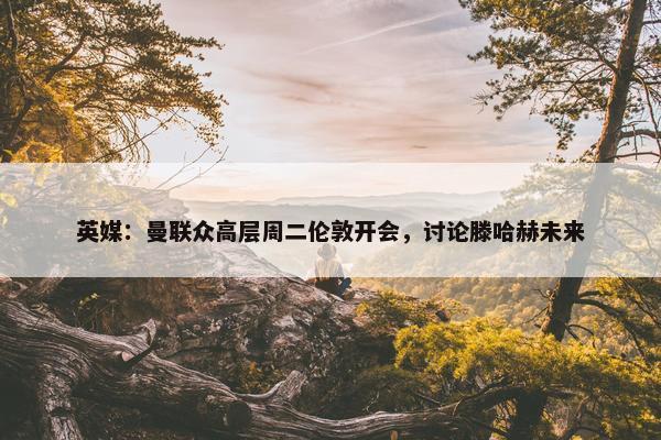 英媒：曼联众高层周二伦敦开会，讨论滕哈赫未来