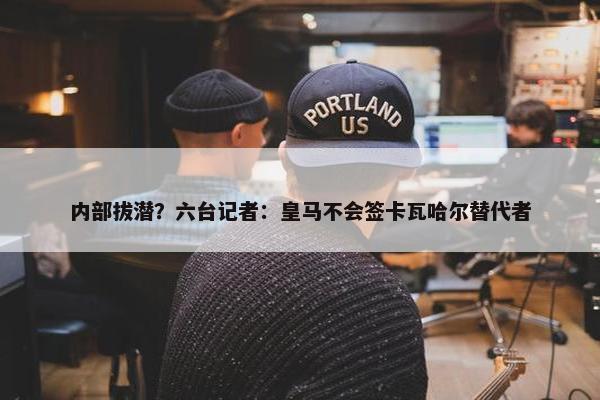 内部拔潜？六台记者：皇马不会签卡瓦哈尔替代者