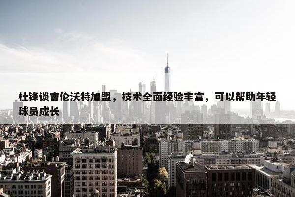 杜锋谈吉伦沃特加盟，技术全面经验丰富，可以帮助年轻球员成长