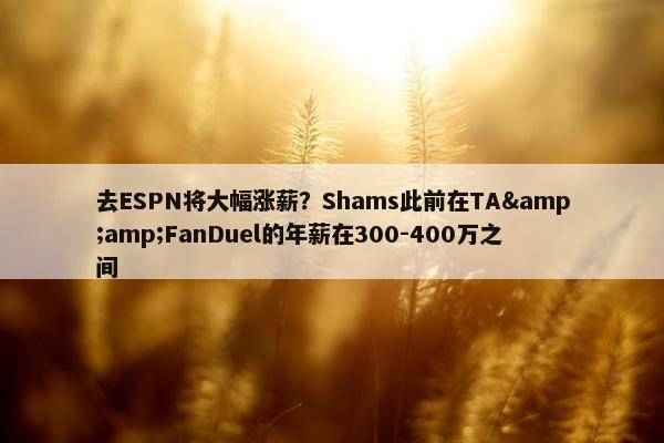 去ESPN将大幅涨薪？Shams此前在TA&amp;FanDuel的年薪在300-400万之间