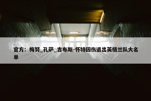 官方：梅努_孔萨_吉布斯-怀特因伤退出英格兰队大名单