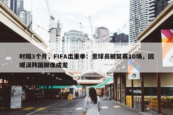 时隔3个月，FIFA出重拳：意球员被禁赛10场，因嘲讽韩国脚像成龙