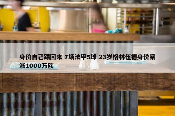 身价自己踢回来 7场法甲5球 23岁格林伍德身价暴涨1000万欧