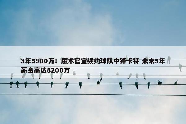 3年5900万！魔术官宣续约球队中锋卡特 未来5年薪金高达8200万