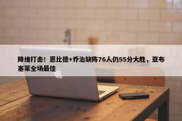 降维打击！恩比德+乔治缺阵76人仍55分大胜，亚布塞莱全场最佳