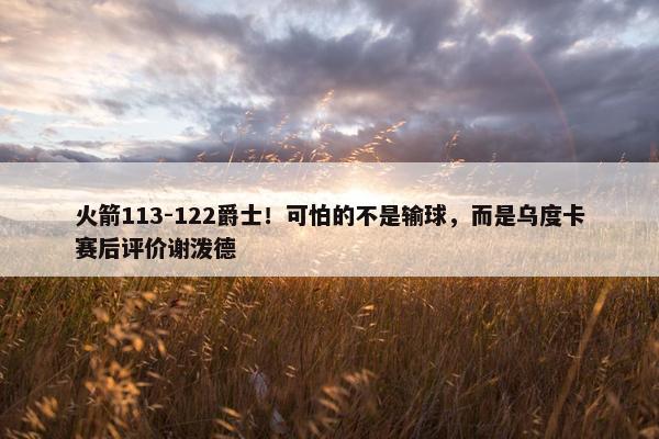 火箭113-122爵士！可怕的不是输球，而是乌度卡赛后评价谢泼德