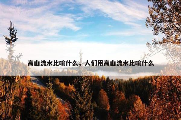 高山流水比喻什么，人们用高山流水比喻什么