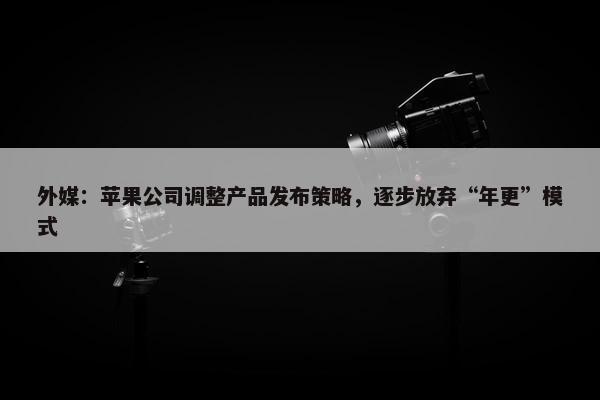 外媒：苹果公司调整产品发布策略，逐步放弃“年更”模式