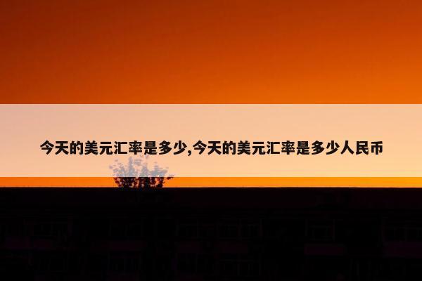 今天的美元汇率是多少,今天的美元汇率是多少人民币