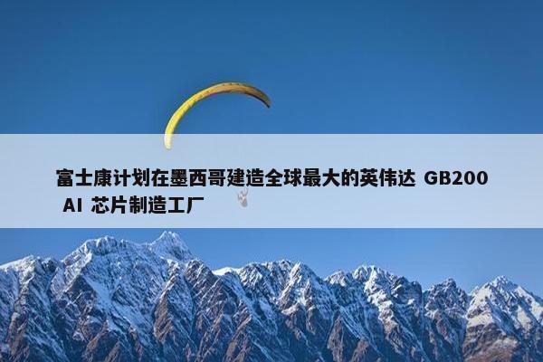 富士康计划在墨西哥建造全球最大的英伟达 GB200 AI 芯片制造工厂