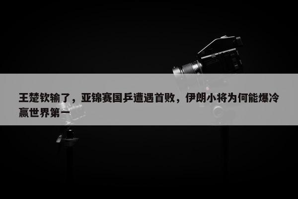 王楚钦输了，亚锦赛国乒遭遇首败，伊朗小将为何能爆冷赢世界第一