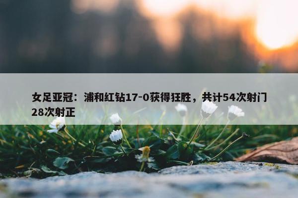 女足亚冠：浦和红钻17-0获得狂胜，共计54次射门28次射正