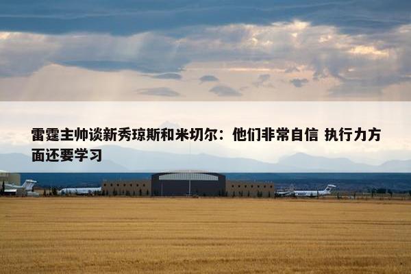 雷霆主帅谈新秀琼斯和米切尔：他们非常自信 执行力方面还要学习