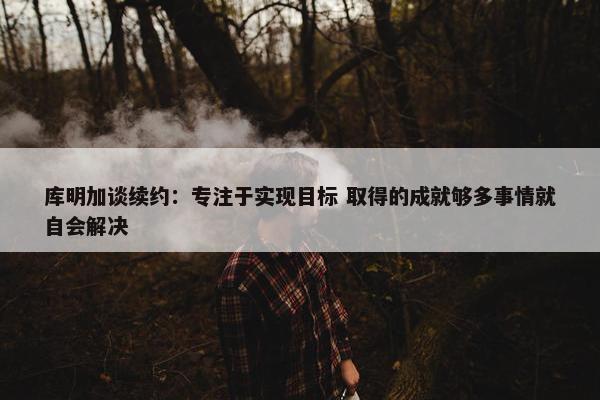 库明加谈续约：专注于实现目标 取得的成就够多事情就自会解决