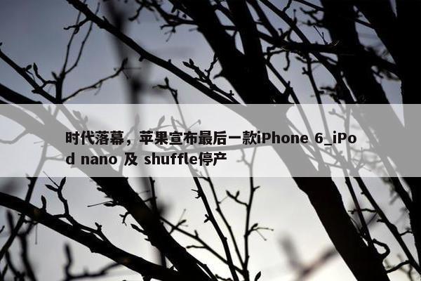 时代落幕，苹果宣布最后一款iPhone 6_iPod nano 及 shuffle停产