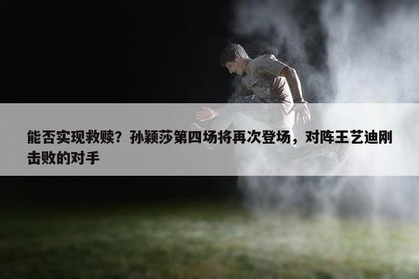 能否实现救赎？孙颖莎第四场将再次登场，对阵王艺迪刚击败的对手