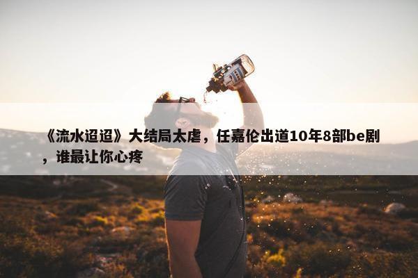 《流水迢迢》大结局太虐，任嘉伦出道10年8部be剧，谁最让你心疼