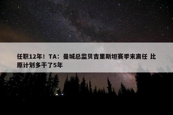 任职12年！TA：曼城总监贝吉里斯坦赛季末离任 比原计划多干了5年