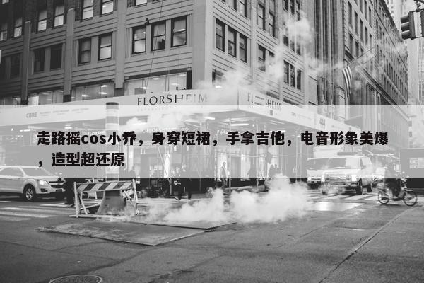 走路摇cos小乔，身穿短裙，手拿吉他，电音形象美爆，造型超还原