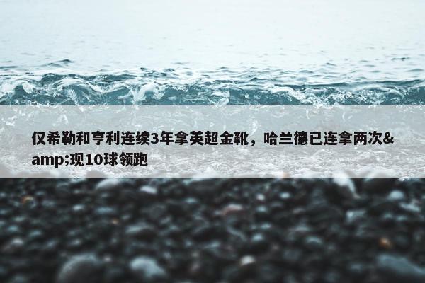 仅希勒和亨利连续3年拿英超金靴，哈兰德已连拿两次&现10球领跑