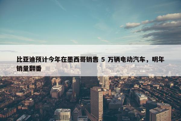 比亚迪预计今年在墨西哥销售 5 万辆电动汽车，明年销量翻番