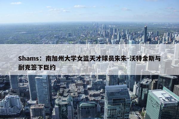 Shams：南加州大学女篮天才球员朱朱-沃特金斯与耐克签下巨约