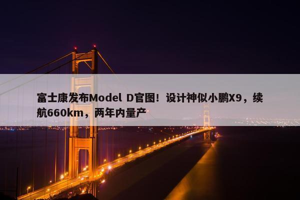 富士康发布Model D官图！设计神似小鹏X9，续航660km，两年内量产