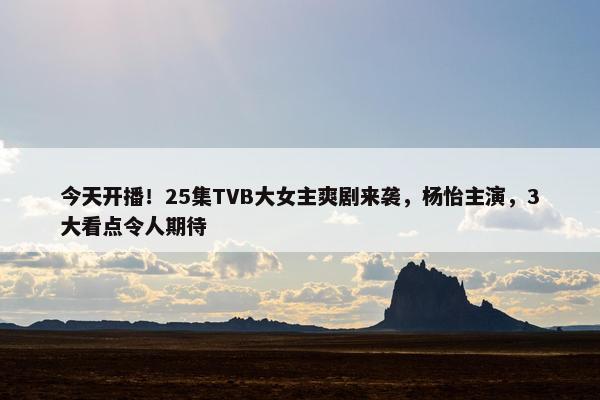 今天开播！25集TVB大女主爽剧来袭，杨怡主演，3大看点令人期待