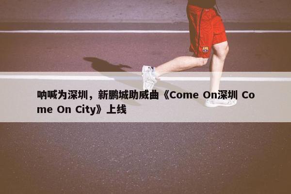 呐喊为深圳，新鹏城助威曲《Come On深圳 Come On City》上线