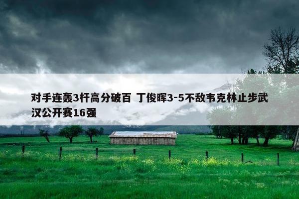 对手连轰3杆高分破百 丁俊晖3-5不敌韦克林止步武汉公开赛16强