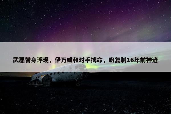 武磊替身浮现，伊万或和对手搏命，盼复制16年前神迹