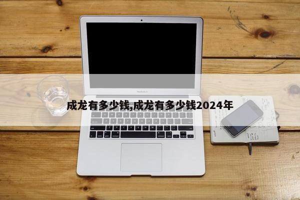 成龙有多少钱,成龙有多少钱2024年