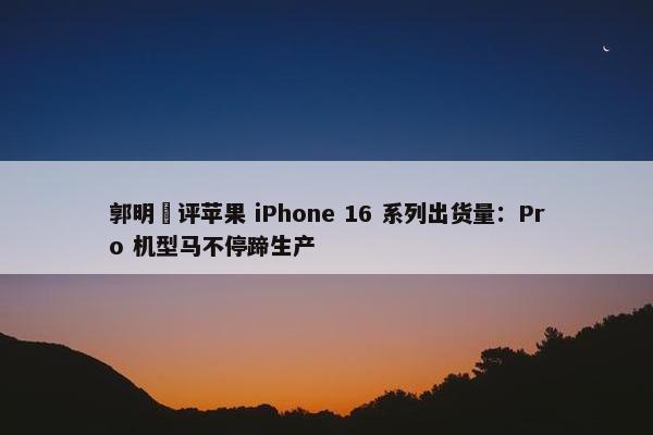 郭明錤评苹果 iPhone 16 系列出货量：Pro 机型马不停蹄生产