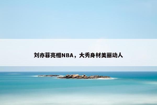 刘亦菲亮相NBA，大秀身材美丽动人