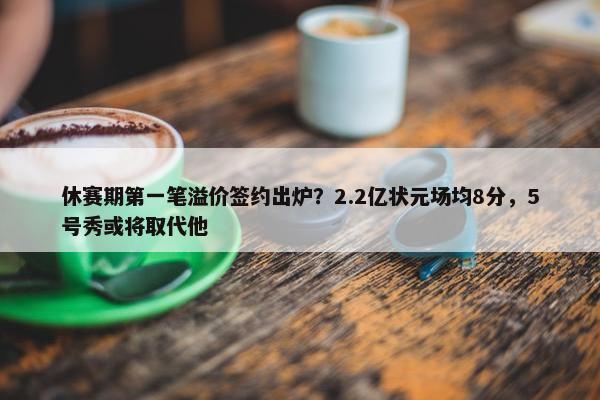 休赛期第一笔溢价签约出炉？2.2亿状元场均8分，5号秀或将取代他