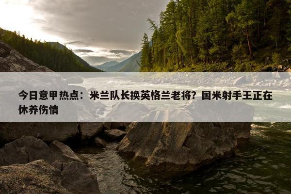 今日意甲热点：米兰队长换英格兰老将？国米射手王正在休养伤情