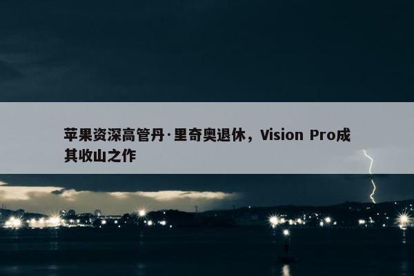 苹果资深高管丹·里奇奥退休，Vision Pro成其收山之作