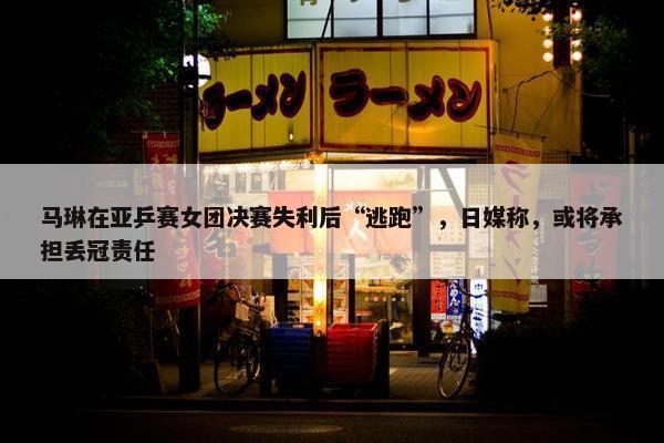 马琳在亚乒赛女团决赛失利后“逃跑”，日媒称，或将承担丢冠责任