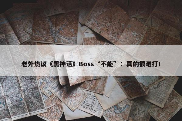 老外热议《黑神话》Boss“不能”：真的很难打！