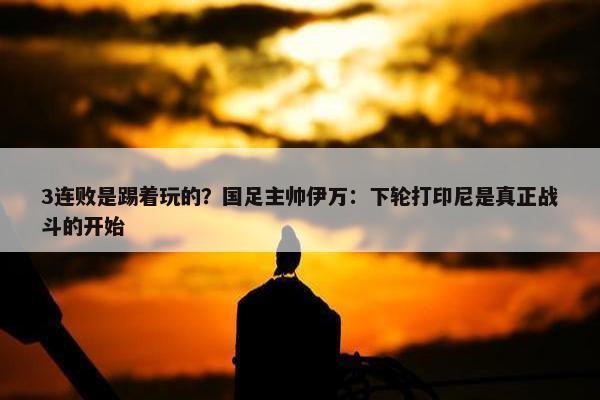 3连败是踢着玩的？国足主帅伊万：下轮打印尼是真正战斗的开始