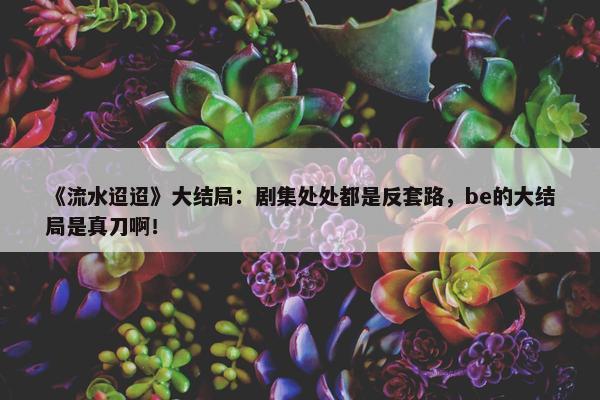 《流水迢迢》大结局：剧集处处都是反套路，be的大结局是真刀啊！