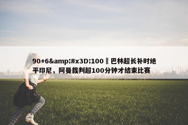 90+6&#x3D;100❓巴林超长补时绝平印尼，阿曼裁判超100分钟才结束比赛