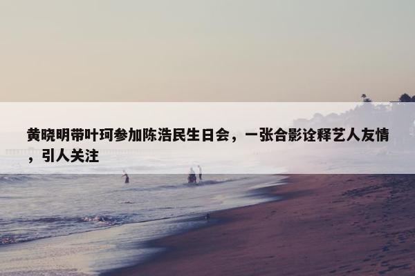 黄晓明带叶珂参加陈浩民生日会，一张合影诠释艺人友情，引人关注