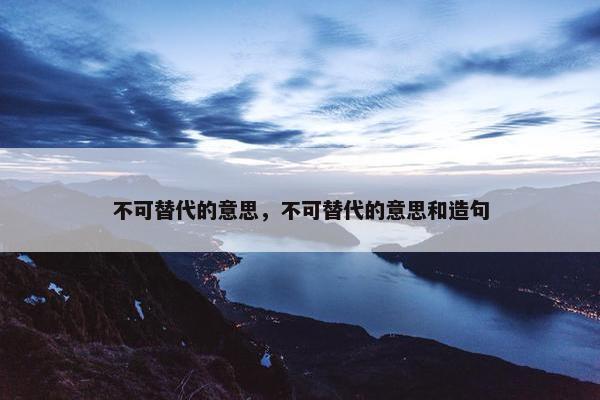 不可替代的意思，不可替代的意思和造句