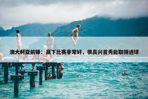 澳大利亚前锋：赢下比赛非常好，很高兴首秀能取得进球