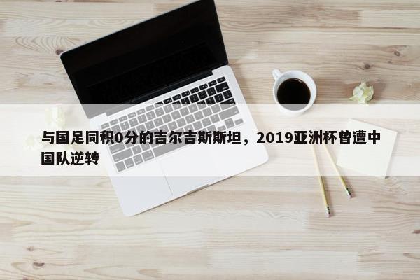 与国足同积0分的吉尔吉斯斯坦，2019亚洲杯曾遭中国队逆转